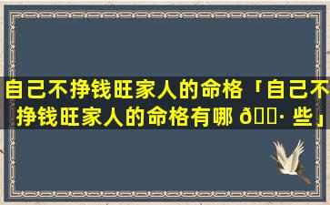 自己不挣钱旺家人的命格「自己不挣钱旺家人的命格有哪 🌷 些」